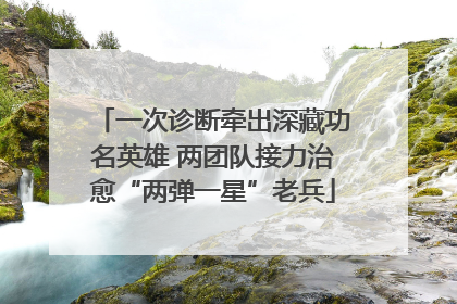 一次诊断牵出深藏功名英雄 两团队接力治愈“两弹一星”老兵