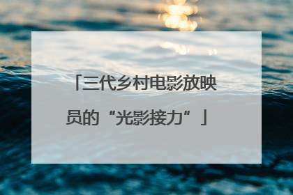 三代乡村电影放映员的“光影接力”