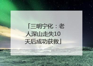 三明宁化：老人深山走失10天后成功获救