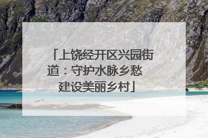 上饶经开区兴园街道：守护水脉乡愁 建设美丽乡村