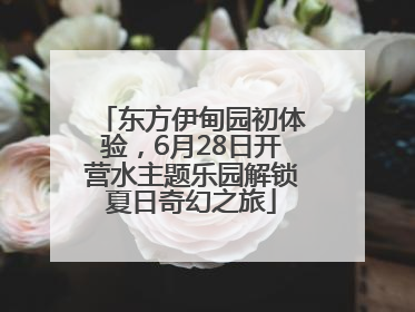 东方伊甸园初体验，6月28日开营水主题乐园解锁夏日奇幻之旅