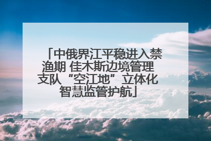 中俄界江平稳进入禁渔期 佳木斯边境管理支队“空江地”立体化智慧监管护航