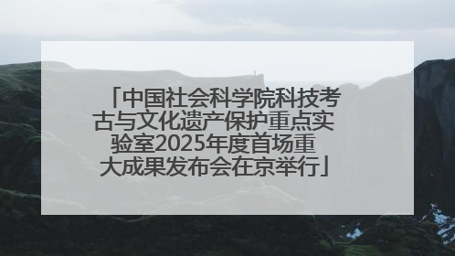 中国社会科学院科技考古与文化遗产保护重点实验室2025年度首场重大成果发布会在京举行
