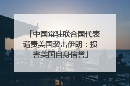 中国常驻联合国代表谴责美国袭击伊朗：损害美国自身信誉