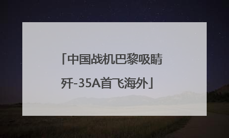 中国战机巴黎吸睛 歼-35A首飞海外