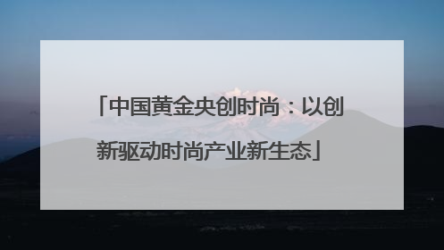 中国黄金央创时尚：以创新驱动时尚产业新生态