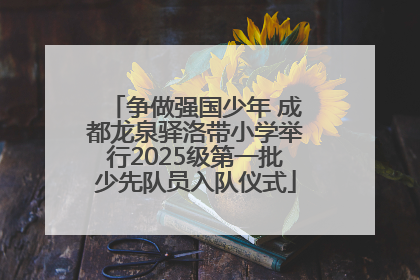 争做强国少年 成都龙泉驿洛带小学举行2025级第一批少先队员入队仪式