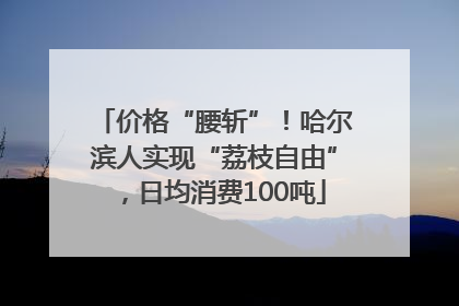 价格“腰斩”！哈尔滨人实现“荔枝自由”，日均消费100吨