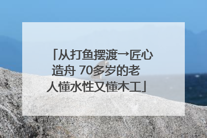 从打鱼摆渡→匠心造舟 70多岁的老人懂水性又懂木工