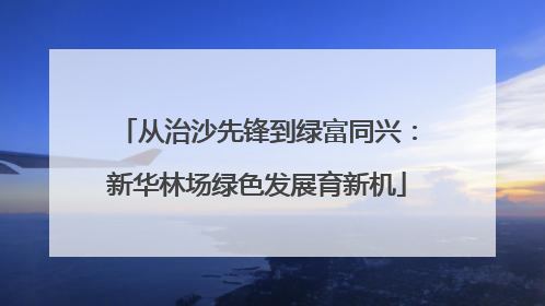 从治沙先锋到绿富同兴：新华林场绿色发展育新机