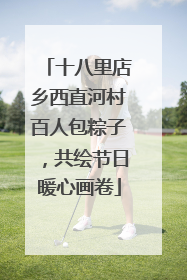 十八里店乡西直河村百人包粽子，共绘节日暖心画卷