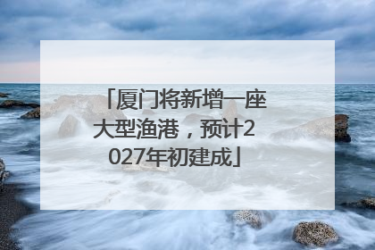 厦门将新增一座大型渔港，预计2027年初建成