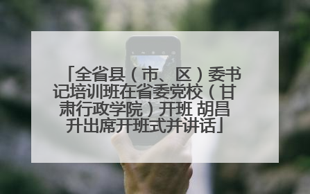 全省县（市、区）委书记培训班在省委党校（甘肃行政学院）开班 胡昌升出席开班式并讲话
