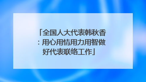 全国人大代表韩秋香：用心用情用力用智做好代表联络工作