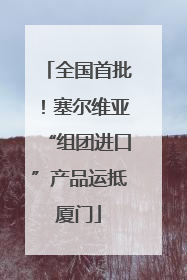 全国首批！塞尔维亚“组团进口”产品运抵厦门