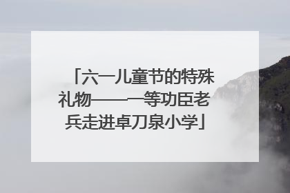 六一儿童节的特殊礼物——一等功臣老兵走进卓刀泉小学