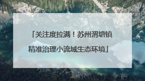 关注度拉满！苏州渭塘镇精准治理小流域生态环境