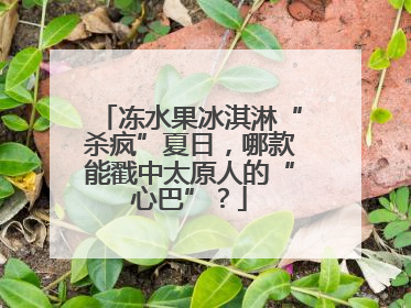 冻水果冰淇淋“杀疯”夏日，哪款能戳中太原人的“心巴”？