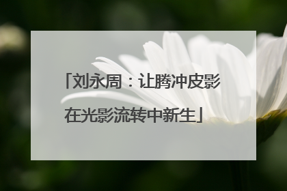 刘永周：让腾冲皮影在光影流转中新生