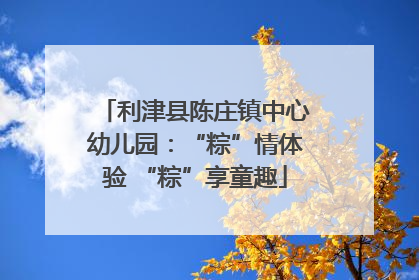 利津县陈庄镇中心幼儿园：“粽”情体验 “粽”享童趣