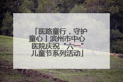 医路童行，守护童心丨滨州市中心医院庆祝“六一”儿童节系列活动