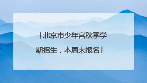 北京市少年宫秋季学期招生，本周末报名