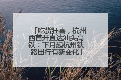 吃货狂喜，杭州西首开直达汕头高铁：下月起杭州铁路出行有新变化