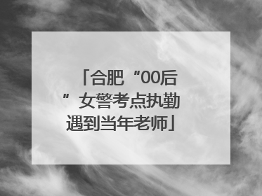 合肥“00后”女警考点执勤遇到当年老师