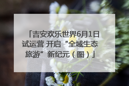 吉安欢乐世界6月1日试运营 开启“全域生态旅游”新纪元（图）
