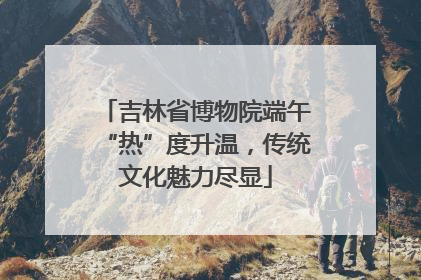 吉林省博物院端午“热”度升温，传统文化魅力尽显