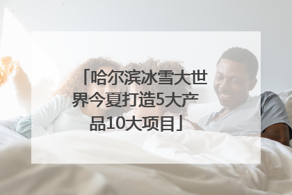 哈尔滨冰雪大世界今夏打造5大产品10大项目