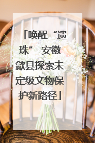唤醒“遗珠” 安徽歙县探索未定级文物保护新路径