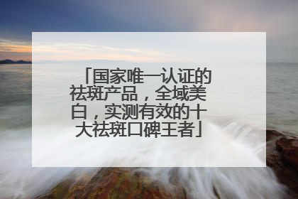 国家唯一认证的祛斑产品，全域美白，实测有效的十大祛斑口碑王者