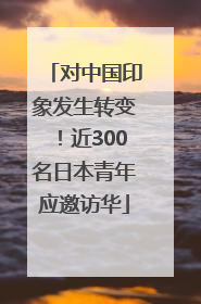对中国印象发生转变！近300名日本青年应邀访华