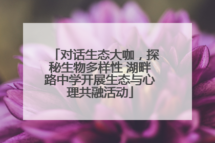 对话生态大咖，探秘生物多样性 湖畔路中学开展生态与心理共融活动