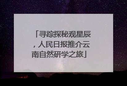 寻踪探秘观星辰，人民日报推介云南自然研学之旅
