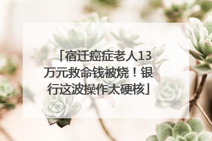 宿迁癌症老人13万元救命钱被烧！银行这波操作太硬核