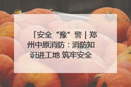 安全“豫”警｜郑州中原消防：消防知识进工地 筑牢安全“防火墙”