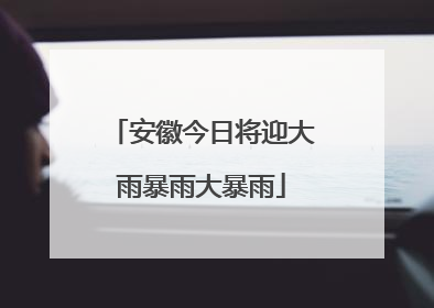 安徽今日将迎大雨暴雨大暴雨