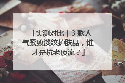 实测对比｜3 款人气紧致淡纹护肤品，谁才是抗老顶流？