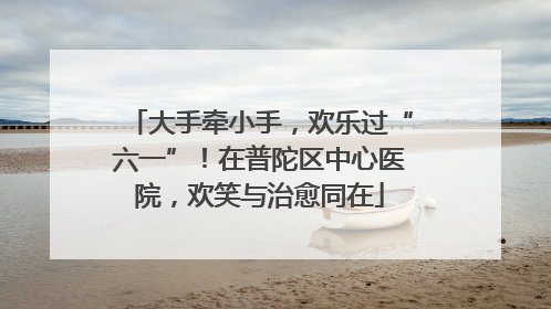 大手牵小手，欢乐过“六一”！在普陀区中心医院，欢笑与治愈同在
