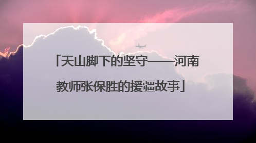 天山脚下的坚守——河南教师张保胜的援疆故事