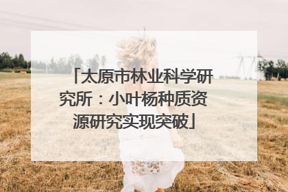 太原市林业科学研究所：小叶杨种质资源研究实现突破