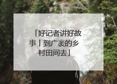 好记者讲好故事丨到广袤的乡村田间去