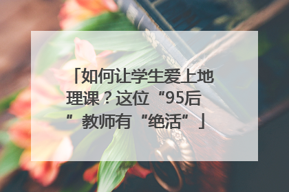 如何让学生爱上地理课？这位“95后”教师有“绝活”