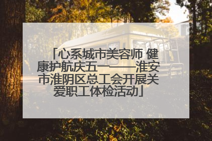 心系城市美容师 健康护航庆五一——淮安市淮阴区总工会开展关爱职工体检活动