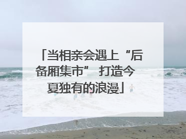 当相亲会遇上“后备厢集市” 打造今夏独有的浪漫