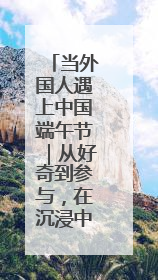 当外国人遇上中国端午节｜从好奇到参与，在沉浸中交融