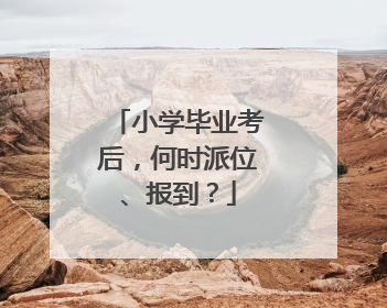 小学毕业考后，何时派位、报到？