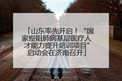 山东率先开启！“国家慢阻肺病基层医疗人才能力提升培训项目”启动会在济南召开